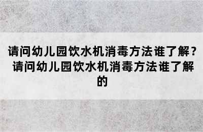 请问幼儿园饮水机消毒方法谁了解？ 请问幼儿园饮水机消毒方法谁了解的